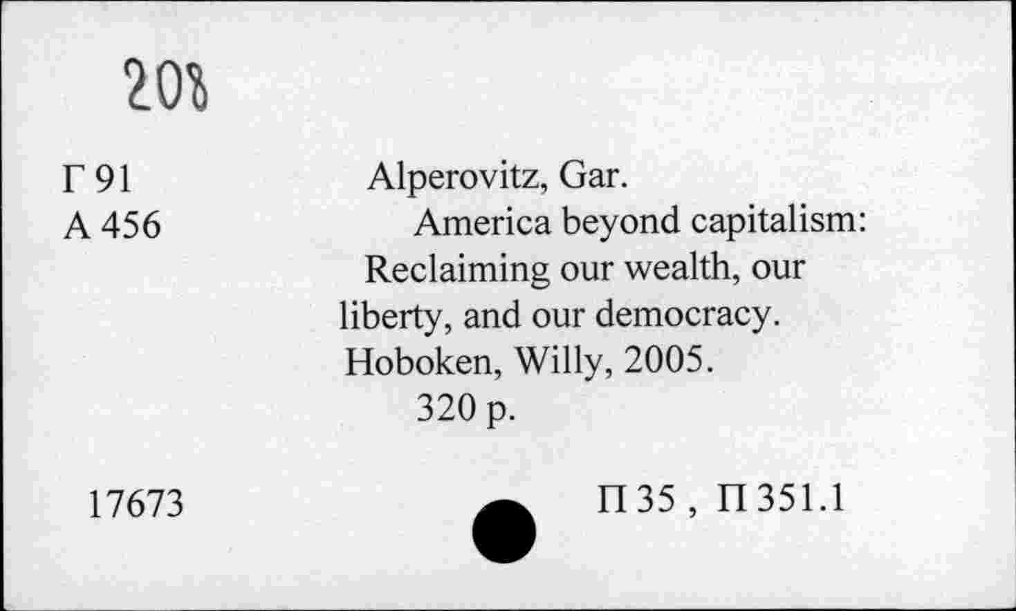 ﻿20%
r91 A 456	Alperovitz, Gar. America beyond capitalism: Reclaiming our wealth, our liberty, and our democracy. Hoboken, Willy, 2005. 320 p.
17673	H35 , H351.1